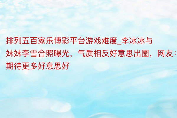 排列五百家乐博彩平台游戏难度_李冰冰与妹妹李雪合照曝光，气质相反好意思出圈，网友：期待更多好意思好