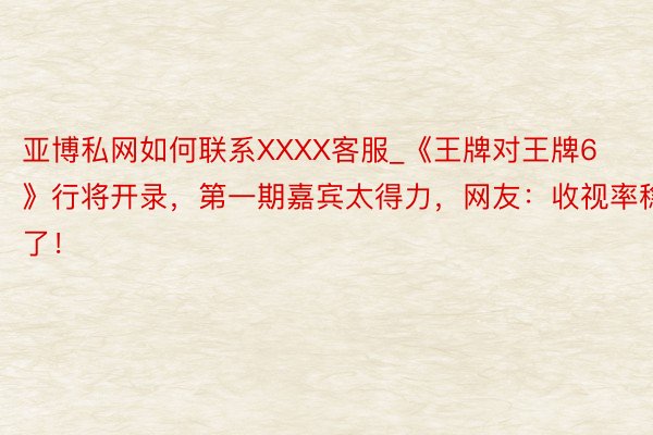亚博私网如何联系XXXX客服_《王牌对王牌6》行将开录，第一期嘉宾太得力，网友：收视率稳了！