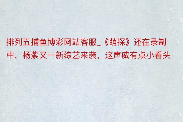 排列五捕鱼博彩网站客服_《萌探》还在录制中，杨紫又一新综艺来袭，这声威有点小看头