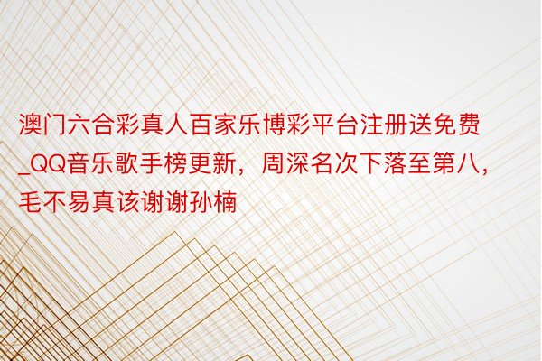 澳门六合彩真人百家乐博彩平台注册送免费_QQ音乐歌手榜更新，周深名次下落至第八，毛不易真该谢谢孙楠