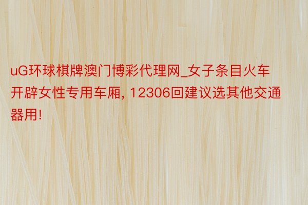 uG环球棋牌澳门博彩代理网_女子条目火车开辟女性专用车厢, 12306回建议选其他交通器用!