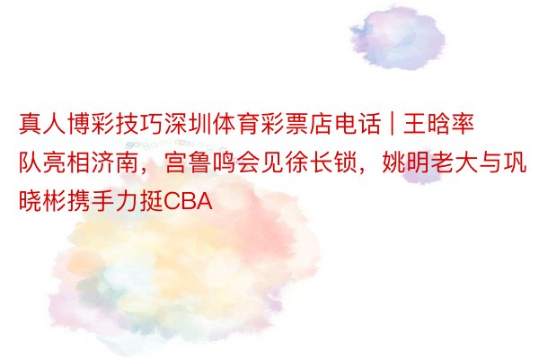 真人博彩技巧深圳体育彩票店电话 | 王晗率队亮相济南，宫鲁鸣会见徐长锁，姚明老大与巩晓彬携手力挺CBA