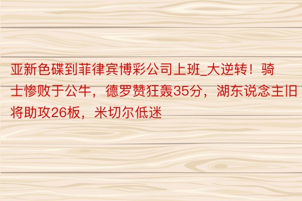 亚新色碟到菲律宾博彩公司上班_大逆转！骑士惨败于公牛，德罗赞狂轰35分，湖东说念主旧将助攻26板，米切尔低迷