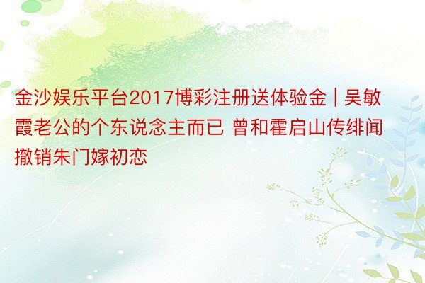 金沙娱乐平台2017博彩注册送体验金 | 吴敏霞老公的个东说念主而已 曾和霍启山传绯闻撤销朱门嫁初恋