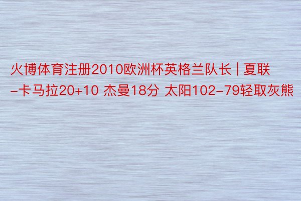 火博体育注册2010欧洲杯英格兰队长 | 夏联-卡马拉20+10 杰曼18分 太阳102-79轻取灰熊