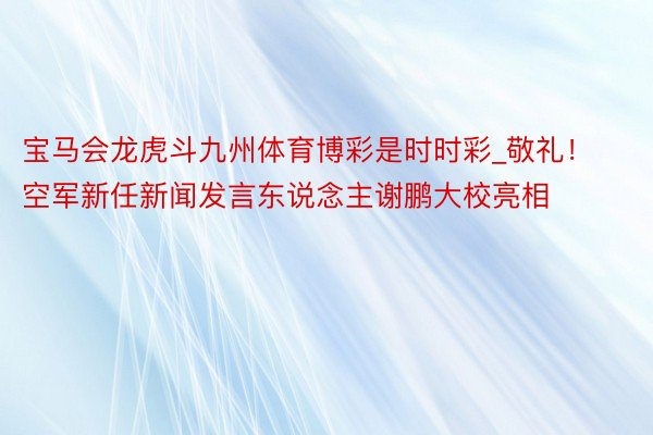 宝马会龙虎斗九州体育博彩是时时彩_敬礼！空军新任新闻发言东说念主谢鹏大校亮相