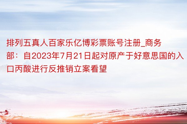 排列五真人百家乐亿博彩票账号注册_商务部：自2023年7月21日起对原产于好意思国的入口丙酸进行反推销立案看望