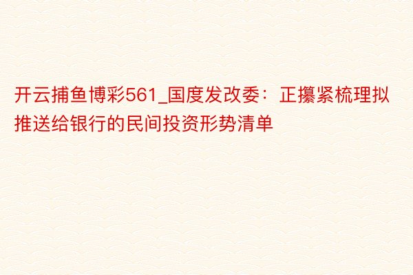开云捕鱼博彩561_国度发改委：正攥紧梳理拟推送给银行的民间投资形势清单
