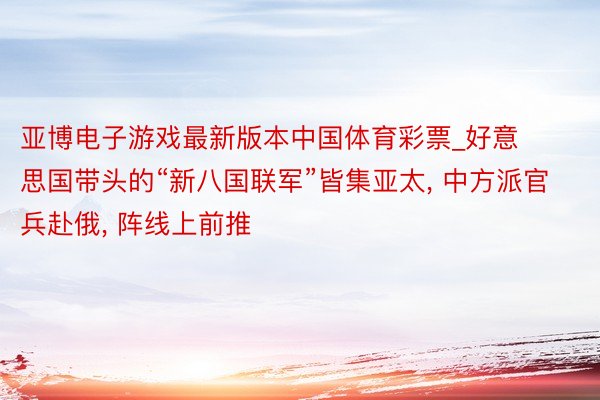 亚博电子游戏最新版本中国体育彩票_好意思国带头的“新八国联军”皆集亚太, 中方派官兵赴俄, 阵线上前推
