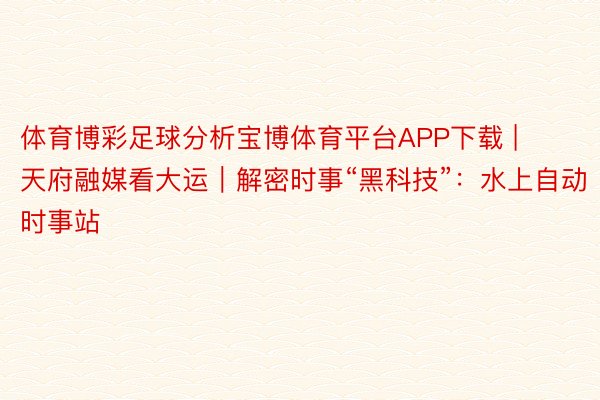 体育博彩足球分析宝博体育平台APP下载 | 天府融媒看大运｜解密时事“黑科技”：水上自动时事站