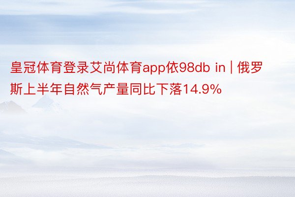 皇冠体育登录艾尚体育app依98db in | 俄罗斯上半年自然气产量同比下落14.9%