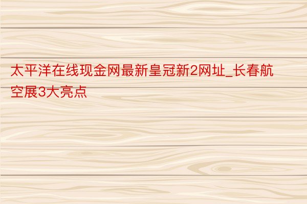 太平洋在线现金网最新皇冠新2网址_长春航空展3大亮点