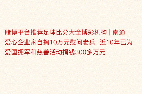 赌博平台推荐足球比分大全博彩机构 | 南通爱心企业家自掏10万元慰问老兵  近10年已为爱国拥军和慈善活动捐钱300多万元