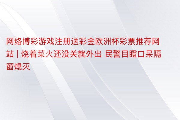 网络博彩游戏注册送彩金欧洲杯彩票推荐网站 | 烧着菜火还没关就外出 民警目瞪口呆隔窗熄灭