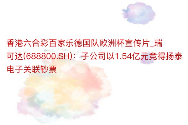 香港六合彩百家乐德国队欧洲杯宣传片_瑞可达(688800.SH):子公司以1.54亿元竞得扬泰电子关联钞票