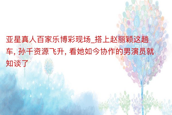 亚星真人百家乐博彩现场_搭上赵丽颖这趟车, 孙千资源飞升, 看她如今协作的男演员就知谈了