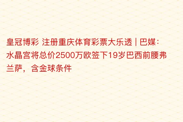 皇冠博彩 注册重庆体育彩票大乐透 | 巴媒：水晶宫将总价2500万欧签下19岁巴西前腰弗兰萨，含金球条件