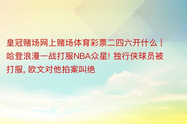 皇冠赌场网上赌场体育彩票二四六开什么 | 哈登浪漫一战打服NBA众星! 独行侠球员被打服， 欧文对他拍案叫绝