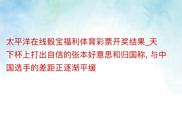 太平洋在线骰宝福利体育彩票开奖结果_天下杯上打出自信的张本好意思和归国称， 与中国选手的差距正逐渐平缓