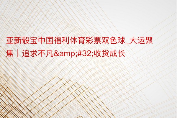 亚新骰宝中国福利体育彩票双色球_大运聚焦｜追求不凡&#32;收货成长
