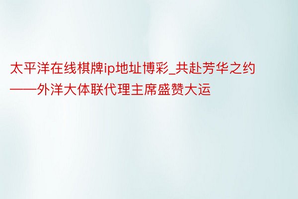 太平洋在线棋牌ip地址博彩_共赴芳华之约——外洋大体联代理主席盛赞大运