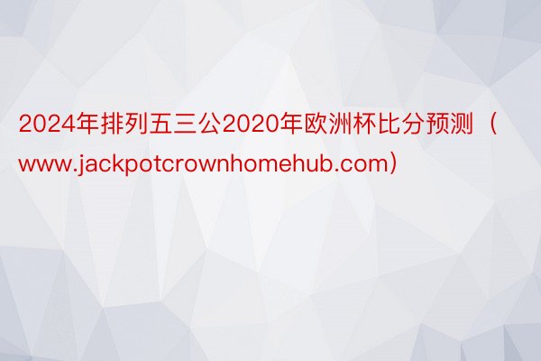 2024年排列五三公2020年欧洲杯比分预测（www.jackpotcrownhomehub.com）