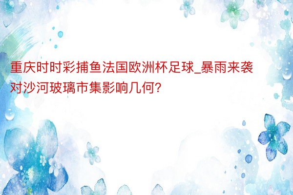 重庆时时彩捕鱼法国欧洲杯足球_暴雨来袭 对沙河玻璃市集影响几何？