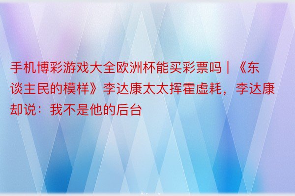 手机博彩游戏大全欧洲杯能买彩票吗 | 《东谈主民的模样》李达康太太挥霍虚耗，李达康却说：我不是他的后台