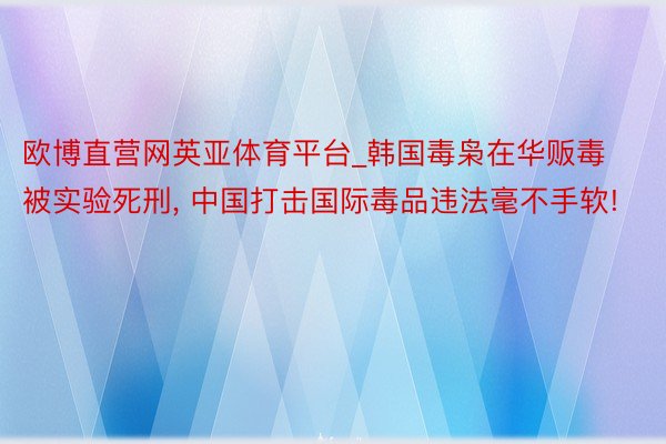 欧博直营网英亚体育平台_韩国毒枭在华贩毒被实验死刑， 中国打击国际毒品违法毫不手软!