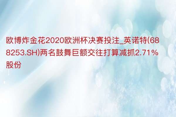 欧博炸金花2020欧洲杯决赛投注_英诺特(688253.SH)两名鼓舞巨额交往打算减抓2.71%股份