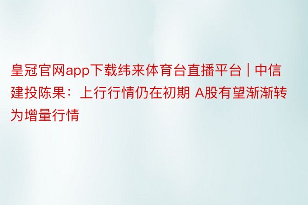 皇冠官网app下载纬来体育台直播平台 | 中信建投陈果：上行行情仍在初期 A股有望渐渐转为增量行情