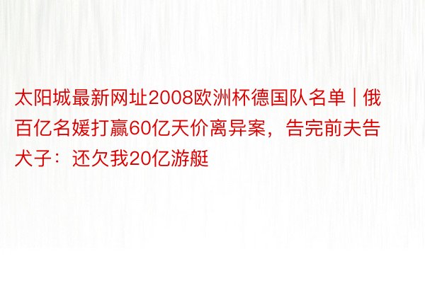 太阳城最新网址2008欧洲杯德国队名单 | 俄百亿名媛打赢60亿天价离异案，告完前夫告犬子：还欠我20亿游艇