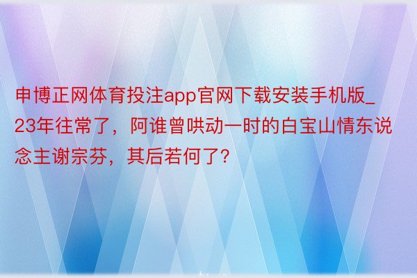 申博正网体育投注app官网下载安装手机版_23年往常了，阿谁曾哄动一时的白宝山情东说念主谢宗芬，其后若何了？