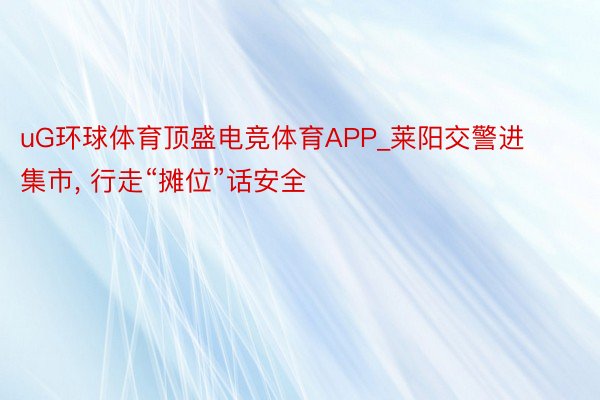 uG环球体育顶盛电竞体育APP_莱阳交警进集市, 行走“摊位”话安全