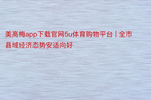 美高梅app下载官网5u体育购物平台 | 全市县域经济态势安适向好