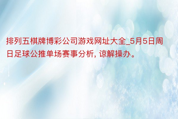 排列五棋牌博彩公司游戏网址大全_5月5日周日足球公推单场赛事分析, 谅解操办。