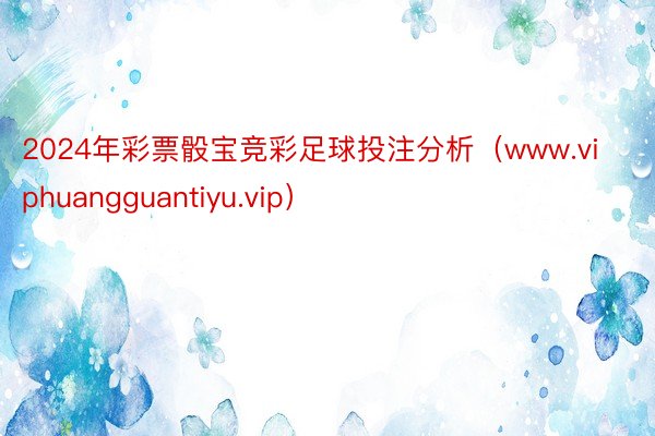 2024年彩票骰宝竞彩足球投注分析（www.viphuangguantiyu.vip）
