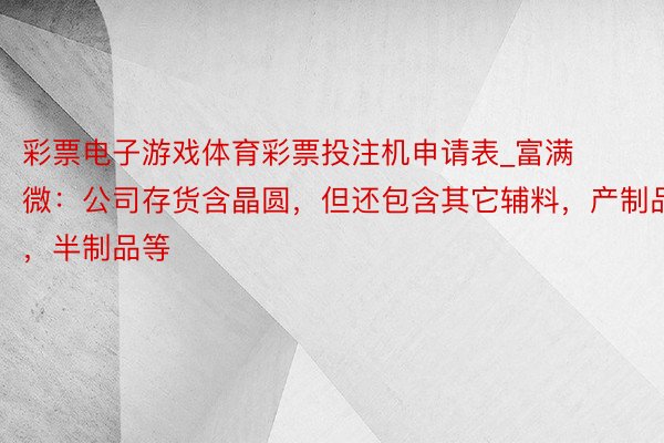 彩票电子游戏体育彩票投注机申请表_富满微：公司存货含晶圆，但还包含其它辅料，产制品，半制品等