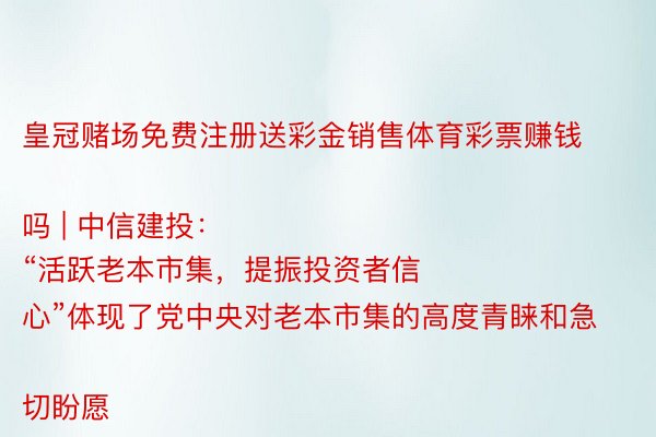 皇冠赌场免费注册送彩金销售体育彩票赚钱吗 | 中信建投：
“活跃老本市集，提振投资者信心”体现了党中央对老本市集的高度青睐和急切盼愿