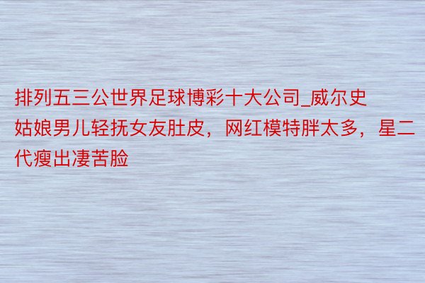 排列五三公世界足球博彩十大公司_威尔史姑娘男儿轻抚女友肚皮，网红模特胖太多，星二代瘦出凄苦脸
