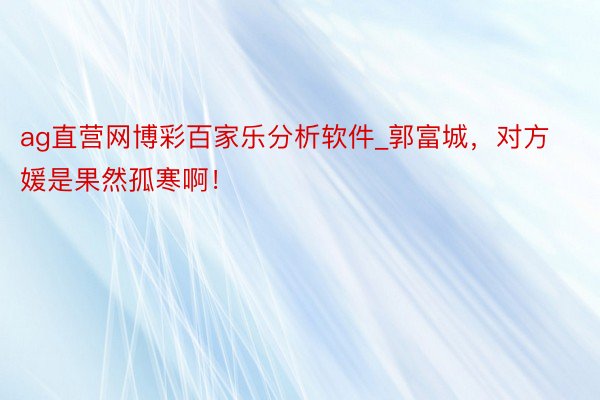 ag直营网博彩百家乐分析软件_郭富城，对方媛是果然孤寒啊！