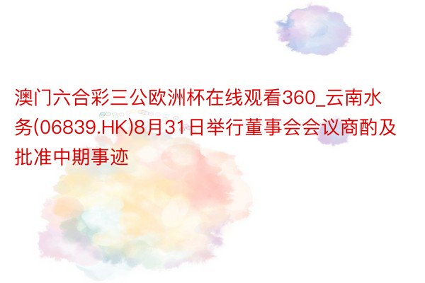 澳门六合彩三公欧洲杯在线观看360_云南水务(06839.HK)8月31日举行董事会会议商酌及批准中期事迹