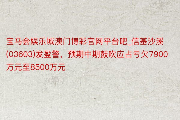 宝马会娱乐城澳门博彩官网平台吧_信基沙溪(03603)发盈警，预期中期鼓吹应占亏欠7900万元至8500万元