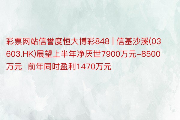 彩票网站信誉度恒大博彩848 | 信基沙溪(03603.HK)展望上半年净厌世7900万元-8500万元  前年同时盈利1470万元