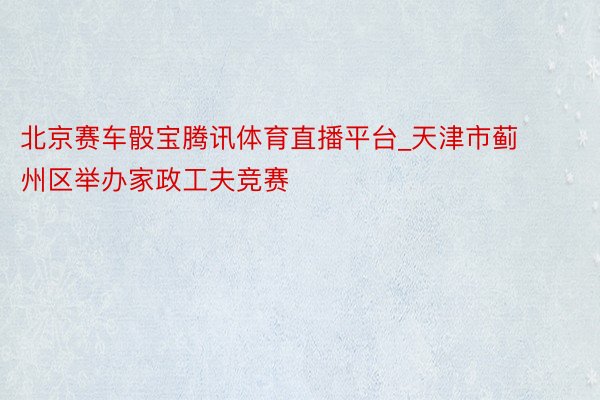 北京赛车骰宝腾讯体育直播平台_天津市蓟州区举办家政工夫竞赛