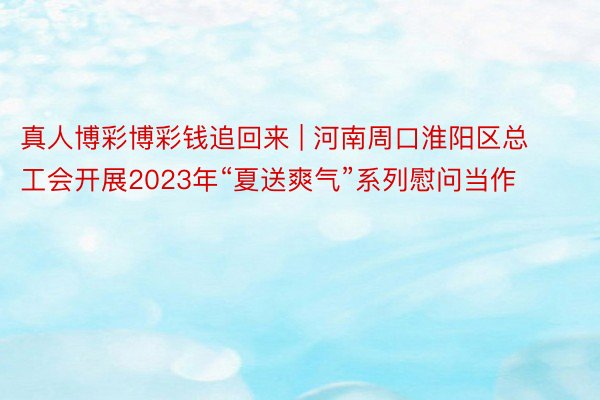 真人博彩博彩钱追回来 | 河南周口淮阳区总工会开展2023年“夏送爽气”系列慰问当作