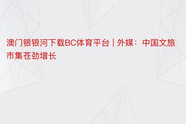 澳门银银河下载BC体育平台 | 外媒：中国文旅市集苍劲增长