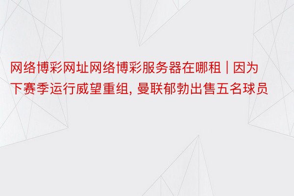 网络博彩网址网络博彩服务器在哪租 | 因为下赛季运行威望重组, 曼联郁勃出售五名球员
