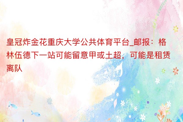 皇冠炸金花重庆大学公共体育平台_邮报：格林伍德下一站可能留意甲或土超，可能是租赁离队