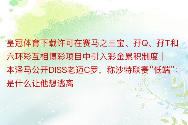 皇冠体育下载许可在赛马之三宝、孖Q、孖T和六环彩互相博彩项目中引入彩金累积制度 | 本泽马公开DISS老迈C罗，称沙特联赛“低端”：是什么让他想逃离